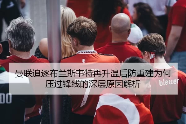 曼联追逐布兰斯韦特再升温后防重建为何压过锋线的深层原因解析