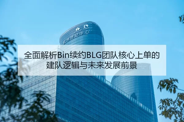 全面解析Bin续约BLG团队核心上单的建队逻辑与未来发展前景
