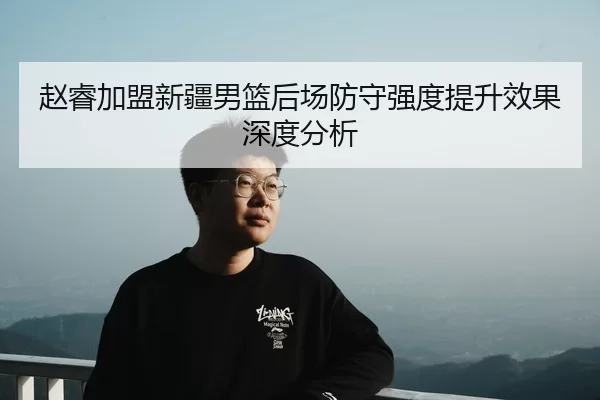 赵睿加盟新疆男篮后场防守强度提升效果深度分析