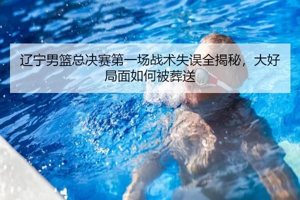辽宁男篮总决赛第一场战术失误全揭秘，大好局面如何被葬送