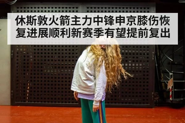 休斯敦火箭主力中锋申京膝伤恢复进展顺利新赛季有望提前复出