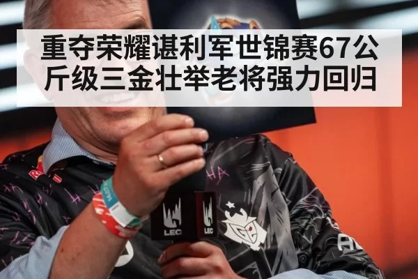 重夺荣耀谌利军世锦赛67公斤级三金壮举老将强力回归
