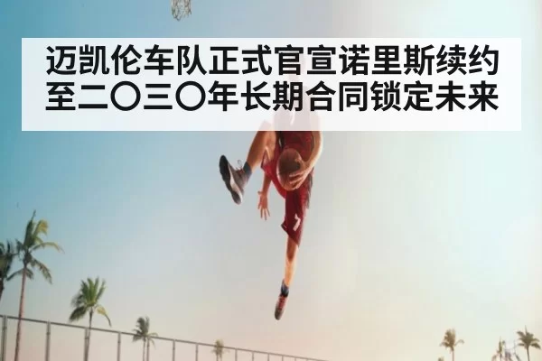 迈凯伦车队正式官宣诺里斯续约至二〇三〇年长期合同锁定未来